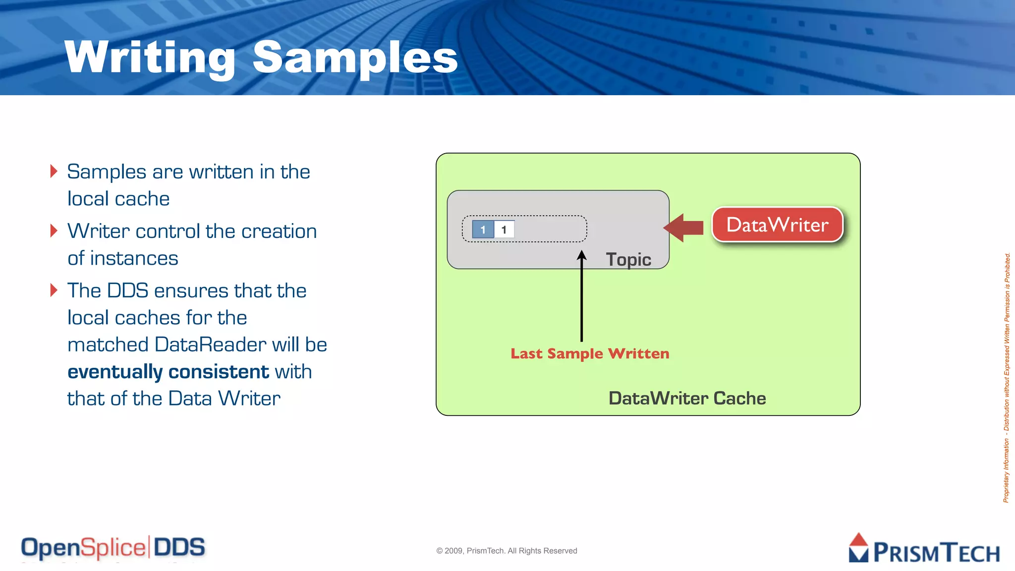 Writing Samples

‣ Samples are written in the
    local cache
‣   Writer control the creation              1     1                                  DataWriter
    of instances                                                           Topic




                                                                                                   Proprietary Information - Distribution without Expressed Written Permission is Prohibited.
‣   The DDS ensures that the
    local caches for the
    matched DataReader will be                         Last Sample Written
    eventually consistent with
    that of the Data Writer                                                DataWriter Cache




                                  © 2009, PrismTech. All Rights Reserved
 
