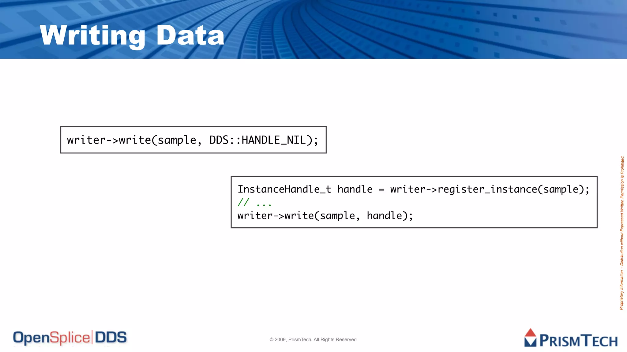 Writing Data


 writer->write(sample, DDS::HANDLE_NIL);




                                                                                          Proprietary Information - Distribution without Expressed Written Permission is Prohibited.
                           InstanceHandle_t handle = writer->register_instance(sample);
                           // ...
                           writer->write(sample, handle);




                                © 2009, PrismTech. All Rights Reserved
 