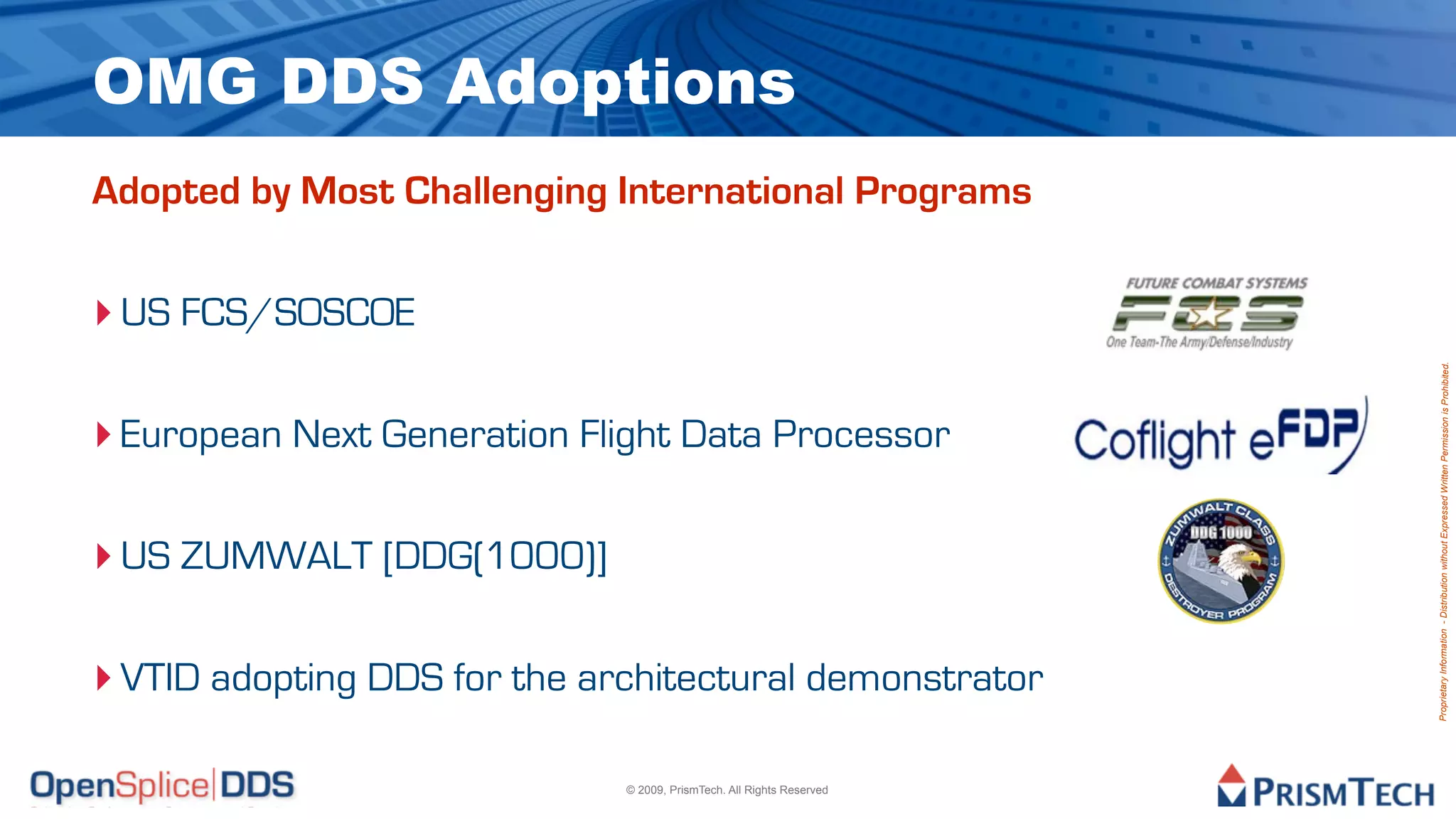 OMG DDS Adoptions
Adopted by Most Challenging International Programs


‣ US FCS/SOSCOE




                                                                       Proprietary Information - Distribution without Expressed Written Permission is Prohibited.
‣ European Next Generation Flight Data Processor

‣ US ZUMWALT [DDG(1000)]

‣ VTID adopting DDS for the architectural demonstrator

                              © 2009, PrismTech. All Rights Reserved
 