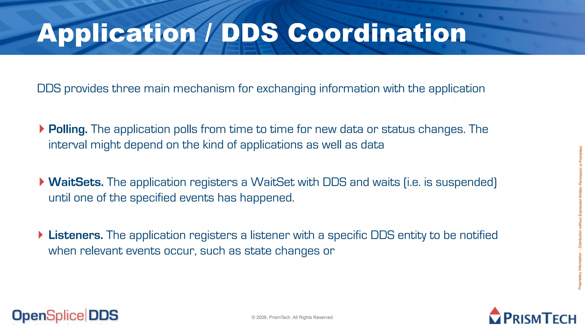 Application / DDS Coordination
DDS provides three main mechanism for exchanging information with the application


‣ Polling. The application polls from time to time for new data or status changes. The
  interval might depend on the kind of applications as well as data




                                                                                              Proprietary Information - Distribution without Expressed Written Permission is Prohibited.
‣ WaitSets. The application registers a WaitSet with DDS and waits (i.e. is suspended)
  until one of the specified events has happened.

‣ Listeners. The application registers a listener with a specific DDS entity to be notified
  when relevant events occur, such as state changes or




                                          © 2009, PrismTech. All Rights Reserved
 