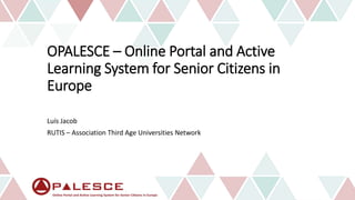 OPALESCE – Online Portal and Active
Learning System for Senior Citizens in
Europe
Luís Jacob
RUTIS – Association Third Age Universities Network
 