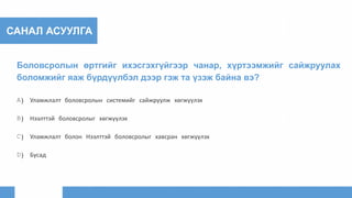 САНАЛ АСУУЛГА
Боловсролын өртгийг ихэсгэхгүйгээр чанар, хүртээмжийг сайжруулах
боломжийг яаж бүрдүүлбэл дээр гэж та үзэж байна вэ?
A) Уламжлалт боловсролын системийг сайжруулж хөгжүүлэх
B) Нээлттэй боловсролыг хөгжүүлэх
C) Уламжлалт болон Нээлттэй боловсролыг хавсран хөгжүүлэх
D) Бусад
 