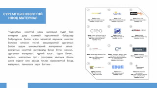 СУРГАЛТЫН НЭЭЛТТЭЙ
НӨӨЦ МАТЕРИАЛ
“Сургалтын нээлттэй нөөц материал гэдэг бол
интернэт дээр нээлттэй хүртээмжтэй байдлаар
байрлуулсан болон эсвэл чөлөөтэй өөрчилж ашиглах
боломж олгосон тусгай зөвшөөрөлтэй сургалтын
болон эрдэм шинжилгээний материалыг хэлнэ.
Сургалтын нээлттэй материалд бүхэл бүтэн хичээл,
сургалтын материал, түүний хэсэг, сурах бичиг,
видео, шалгалтын тест, программ хангамж болон
шинэ мэдлэг олж авахад туслах зориулалттай бусад
материал, технологи зэрэг багтана.
 