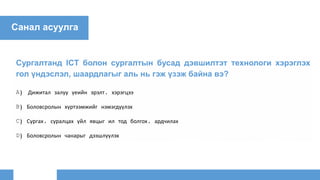 Санал асуулга
Сургалтанд ICT болон сургалтын бусад дэвшилтэт технологи хэрэглэх
гол үндэслэл, шаардлагыг аль нь гэж үзэж байна вэ?
A) Дижитал залуу үеийн эрэлт, хэрэгцээ
B) Боловсролын хүртээмжийг нэмэгдүүлэх
C) Сургах, суралцах үйл явцыг ил тод болгох, ардчилах
D) Боловсролын чанарыг дээшлүүлэх
 