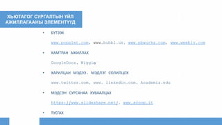 ХЬЮТАГОГ СУРГАЛТЫН ҮЙЛ
АЖИЛЛАГААНЫ ЭЛЕМЕНТҮҮД
• БҮТЭЭХ
www.popplet.com, www.bubbl.us, www.pbworks.com, www.weebly.com
• ХАМТРАН АЖИЛЛАХ
GoogleDocs, Wiggiо
• ХАРИЛЦАН МЭДЭЭ, МЭДЛЭГ СОЛИЛЦОХ
www.twitter.com, www. linkedin.com, Academia.edu
• МЭДСЭН СУРСАНАА ХУВААЛЦАХ
https://www.slideshare.net/, www.scoop.it
• ТУСГАХ
 