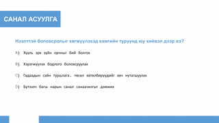 САНАЛ АСУУЛГА
Нээлттэй боловсролыг хөгжүүлэхэд хамгийн түрүүнд юу хийвэл дээр вэ?
A) Хууль эрх зүйн орчныг бий болгох
B) Хэрэгжүүлэх бодлого боловсруулах
C) Гадаадын сайн туршлага, төсөл хөтөлбөрүүдийг авч нутагшуулах
D) Бүтээлч багш нарын санал санаачилгыг дэмжих
 