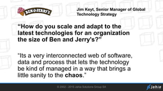© 2002 - 2015 Jahia Solutions Group SA
“How do you scale and adapt to the
latest technologies for an organization
the size of Ben and Jerry's?”
“Its a very interconnected web of software,
data and process that lets the technology
be kind of managed in a way that brings a
little sanity to the chaos.”
Jim Keyt, Senior Manager of Global
Technology Strategy
 