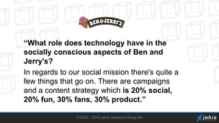 © 2002 - 2015 Jahia Solutions Group SA
“What role does technology have in the
socially conscious aspects of Ben and
Jerry's?
In regards to our social mission there's quite a
few things that go on. There are campaigns
and a content strategy which is 20% social,
20% fun, 30% fans, 30% product.”
 