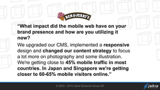 © 2002 - 2015 Jahia Solutions Group SA
“What impact did the mobile web have on your
brand presence and how are you utilizing it
now?
We upgraded our CMS, implemented a responsive
design and changed our content strategy to focus
a lot more on photography and some illustration.
We're getting close to 45% mobile traffic in most
countries. In Japan and Singapore we're getting
closer to 60-65% mobile visitors online.”
 