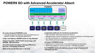 POWER9 SO with Advanced Accelerator Attach
Leadership platforms for hardware acceleration
• High bandwidth, GPU interconnect (NV link2.0)
• Next-generation CAPI2.0 interface for coherent accelerator and storage attach
• On-chip compression & cryptography accelerators
• New 25Gb/s advanced accelerator attach bus
1st chip in POWER9 family
• Optimized for 2 socket scale out servers & hyperscale datacenters
• DDR4 direct attach: 8 memory channels, >120 GB/s Sustained
Full POWER9 family will address a broad range of scale out &
enterprise servers
24 newly designed POWER9 cores
• Leveraging execution slices for improved performance on
cognitive, analytic, and big-data applications
Large, low-latency, eDRAM cache for big datasets
Global Foundries 14HP FinFET technology with
eDRAM: 8B transistors
Cloud-focused innovation in Energy Efficiency,
Security, and Quality of Service
State-of-the-art IO PCIe Gen 4: 48 lanes
1867-2667 MHz
 