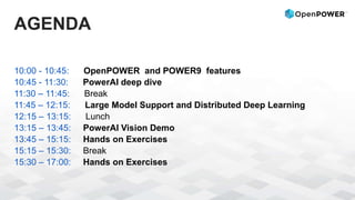 AGENDA
10:00 - 10:45: OpenPOWER and POWER9 features
10:45 - 11:30: PowerAI deep dive
11:30 – 11:45: Break
11:45 – 12:15: Large Model Support and Distributed Deep Learning
12:15 – 13:15: Lunch
13:15 – 13:45: PowerAI Vision Demo
13:45 – 15:15: Hands on Exercises
15:15 – 15:30: Break
15:30 – 17:00: Hands on Exercises
 