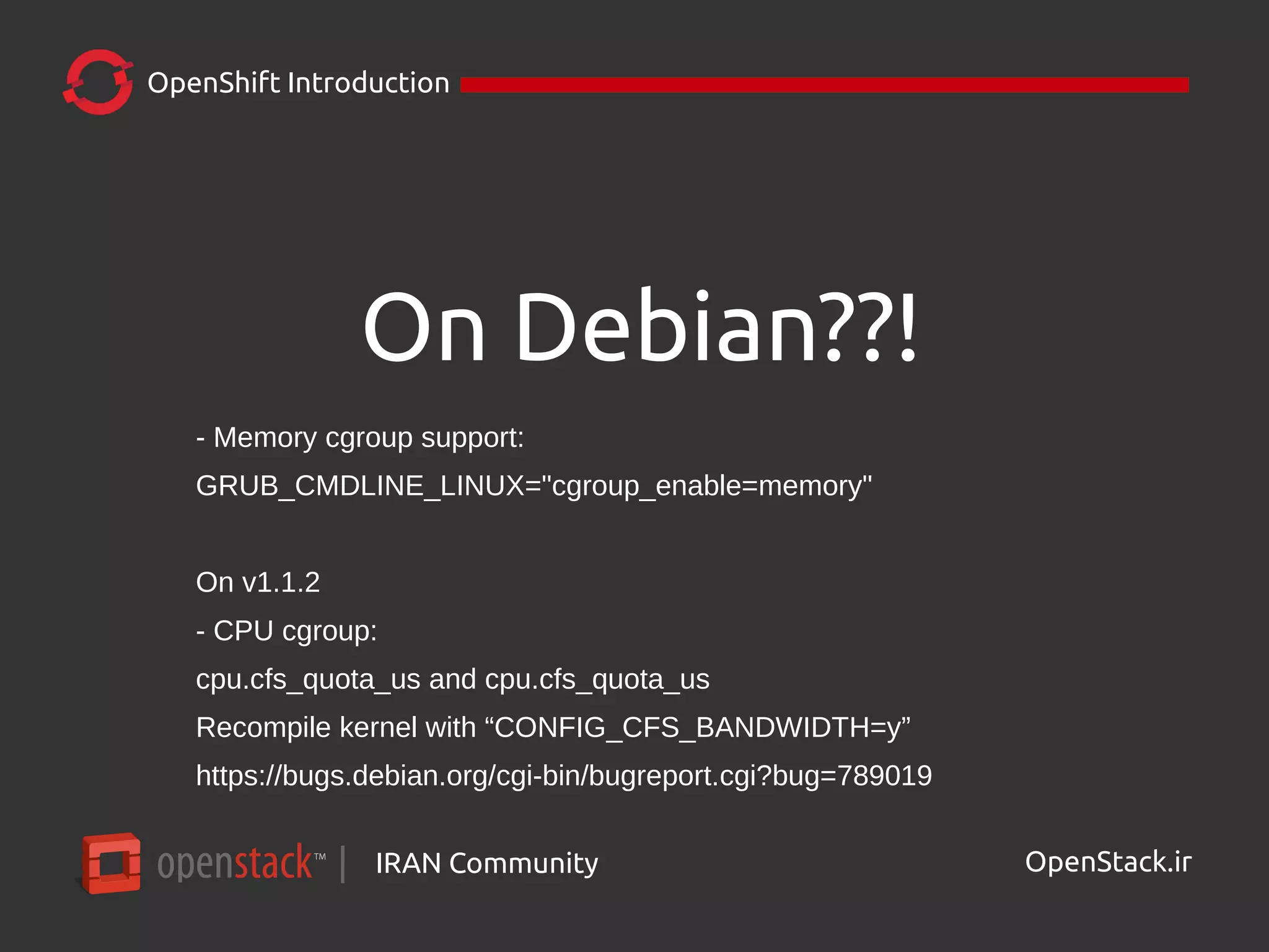 IRAN Community| OpenStack.ir
OpenShift Introduction
On Debian??!
- Memory cgroup support:
GRUB_CMDLINE_LINUX="cgroup_enable=memory"
On v1.1.2
- CPU cgroup:
cpu.cfs_quota_us and cpu.cfs_quota_us
Recompile kernel with “CONFIG_CFS_BANDWIDTH=y”
https://bugs.debian.org/cgi-bin/bugreport.cgi?bug=789019
 