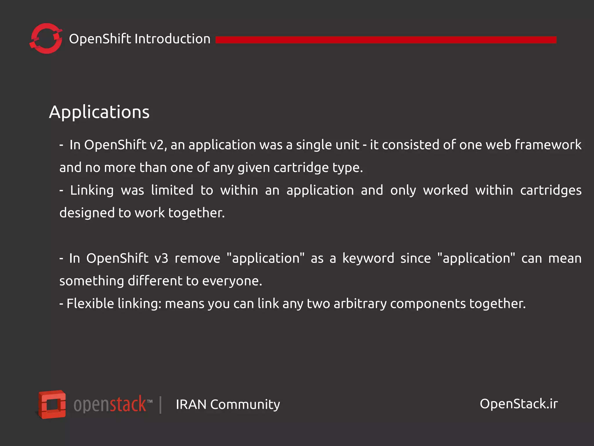 IRAN Community| OpenStack.ir
OpenShift Introduction
Applications
- In OpenShift v2, an application was a single unit - it consisted of one web framework
and no more than one of any given cartridge type.
- Linking was limited to within an application and only worked within cartridges
designed to work together.
- In OpenShift v3 remove "application" as a keyword since "application" can mean
something different to everyone.
- Flexible linking: means you can link any two arbitrary components together.
 