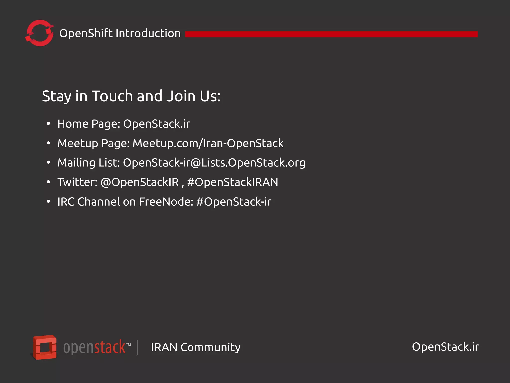 IRAN Community| OpenStack.ir
OpenShift Introduction
Stay in Touch and Join Us:
●
Home Page: OpenStack.ir
●
Meetup Page: Meetup.com/Iran-OpenStack
●
Mailing List: OpenStack-ir@Lists.OpenStack.org
●
Twitter: @OpenStackIR , #OpenStackIRAN
●
IRC Channel on FreeNode: #OpenStack-ir
 