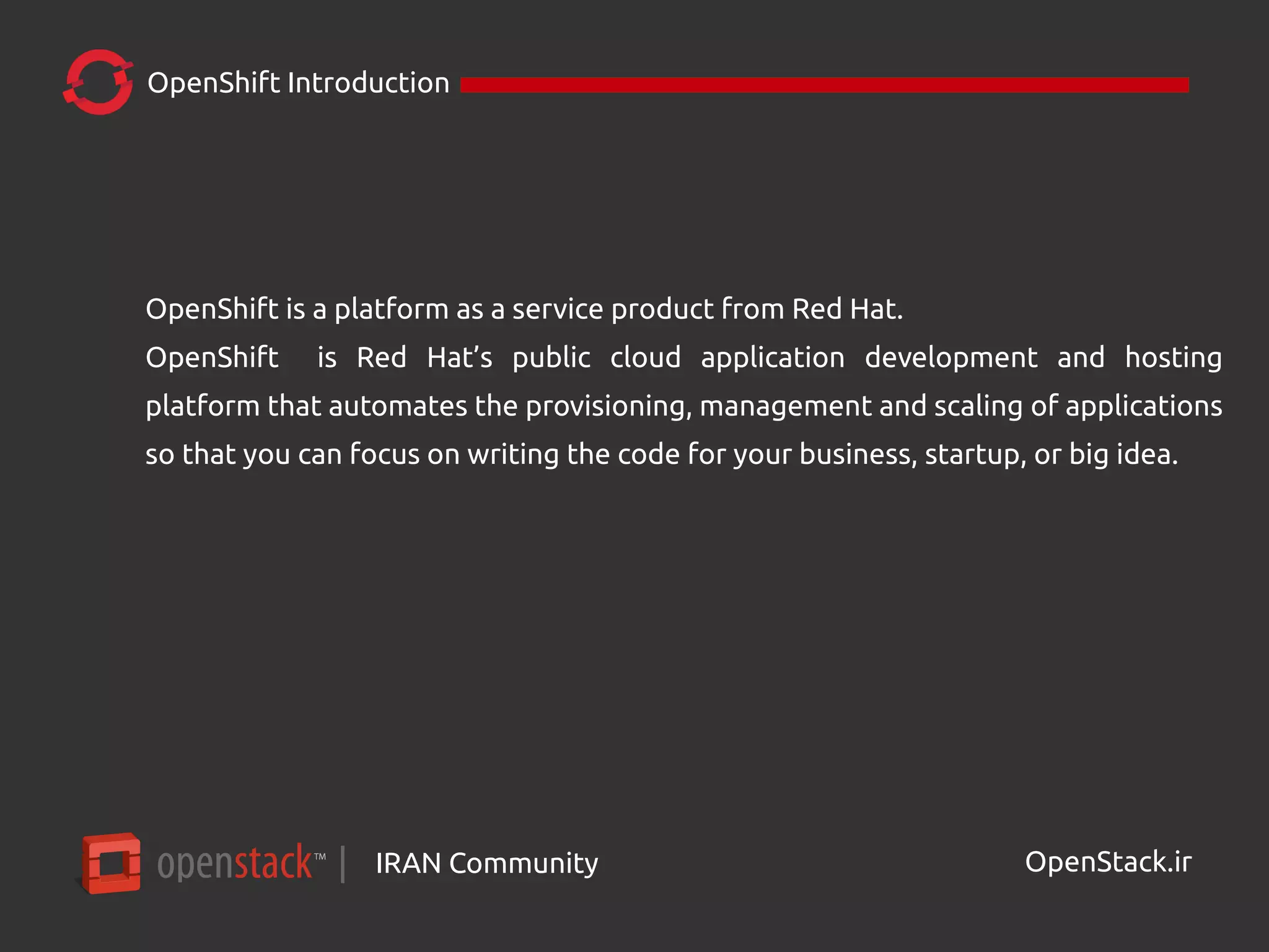 IRAN Community| OpenStack.ir
OpenShift Introduction
OpenShift is a platform as a service product from Red Hat.
OpenShift is Red Hat’s public cloud application development and hosting
platform that automates the provisioning, management and scaling of applications
so that you can focus on writing the code for your business, startup, or big idea.
 
