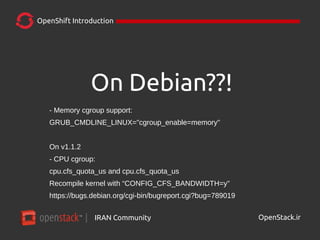 IRAN Community| OpenStack.ir
OpenShift Introduction
On Debian??!
- Memory cgroup support:
GRUB_CMDLINE_LINUX="cgroup_enable=memory"
On v1.1.2
- CPU cgroup:
cpu.cfs_quota_us and cpu.cfs_quota_us
Recompile kernel with “CONFIG_CFS_BANDWIDTH=y”
https://bugs.debian.org/cgi-bin/bugreport.cgi?bug=789019
 