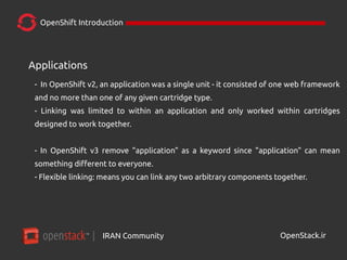 IRAN Community| OpenStack.ir
OpenShift Introduction
Applications
- In OpenShift v2, an application was a single unit - it consisted of one web framework
and no more than one of any given cartridge type.
- Linking was limited to within an application and only worked within cartridges
designed to work together.
- In OpenShift v3 remove "application" as a keyword since "application" can mean
something different to everyone.
- Flexible linking: means you can link any two arbitrary components together.
 