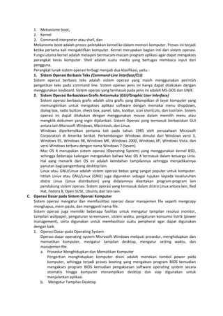 1. Mekanisme boot,
2. Kernel
3. Command interpreter atau shell, dan
Mekanisme boot adalah proses peletakkan kernel ke dalam memori komputer. Proses ini terjadi
ketika pertama kali mengaktifkan komputer. Kernel merupakan bagian inti dari sistem operasi.
Fungsi utama kernel adalah melayani bermacam-macam program aplikasi agar dapat mengakses
perangkat keras komputer. Shell adalah suatu media yang bertugas membaca input dari
pengguna.
Perangkat lunak sistem operasi terbagi menjadi dua klasifikasi, yaitu :
1. Sistem Operasi Berbasis Teks (Command-Line Interface/CLI)
Sistem operasi berbasis teks adalah sistem operasi yang masih menggunakan perintah
pengetikan teks pada command line. Sistem operasi jenis ini hanya dapat dilakukan dengan
menggunakan keyboard. Sistem operasi yang termasuk pada jenis ini adalah MS-DOS dan UNIX.
2. Sistem Operasi Berbasiskan Grafis Antarmuka (GUI/Graphic User Interface)
Sistem operasi berbasis grafis adalah citra grafis yang ditampilkan di layar komputer yang
memungkinkan untuk mengakses aplikasi software dengan memakai menu dropdown,
dialog box, radio button, check box, panel, tabs, toolbar, icon shortcuts, dan tool lain. Sistem
operasi ini dapat dilakukan dengan menggunakan mouse dalam memilih menu atau
mengklik dokumen yang ingin dijalankan. Sistem Operasi yang termasuk berbasiskan GUI
antara lain Microsoft Windows, Macintosh, dan Linux.
Windows diperkenalkan pertama kali pada tahun 1985 oleh perusahaan Microsoft
Corporation di Amerika Serikat. Perkembangan Windows dimulai dari Windows versi 3,
Windows 95, Windows 98, Windows ME, Windows 2000, Windows XP, Windows Vista, dan
versi Windows terbaru dengan nama Windows 7 (Seven).
Mac OS X merupakan sistem operasi (Operating System) yang menggunakan kernel BSD,
sehingga beberapa kalangan mengatakan bahwa Mac OS X termasuk dalam keluarga Unix.
Hal yang menarik dari OS ini adalah keindahan tampilannya sehingga menjadikannya
panutan bagi pengembang desktop lain.
Linux atau GNU/Linux adalah sistem operasi bebas yang sangat populer untuk komputer.
Istilah Linux atau GNU/Linux (GNU) juga digunakan sebagai rujukan kepada keseluruhan
distro Linux (Linux distribution) yang didalamnya disertakan program-program lain
pendukung sistem operasi. Sistem operasi yang termasuk dalam distro Linux antara lain, Red
Hat, Fedora 8, Open SUSE, Ubuntu dan lain-lain.
C. Operasi Dasar pada Sistem Operasi Komputer
Sistem operasi mengatur dan memfasilitasi operasi dasar manajemen file seperti mengcopy
menghapus, mem-paste, dan mengganti nama file.
Sistem operasi juga memiliki beberapa fasilitas untuk mengatur tampilan resolusi monitor,
tampilan wallpaper, pengaturan screensaver, sistem waktu, pengaturan konsumsi listrik (power
management), serta digunakan untuk memfasilitasi suatu peripheral agar dapat digunakan
dengan baik.
1. Operasi Dasar pada Operating System
Operasi dasar operating system Microsoft Windows meliputi prosedur, menghidupkan dan
mematikan komputer, mengatur tampilan desktop, mengatur setting waktu, dan
manajemen file.
a. Prosedur Menghidupkan dan Mematikan Komputer
Pengertian menghidupkan komputer disini adalah menekan tombol power pada
komputer, sehingga terjadi proses booting yang mengakses program BIOS kemudian
mengakses program BIOS kemudian pengaksesan software operating system secara
otomatis hingga komputer menampilkan desktop dan siap digunakan untuk
menjalankan aplikasi.
b. Mengatur Tampilan Desktop
 