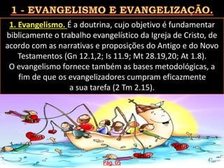 1. Evangelismo. É a doutrina, cujo objetivo é fundamentar
biblicamente o trabalho evangelístico da Igreja de Cristo, de
acordo com as narrativas e proposições do Antigo e do Novo
Testamentos (Gn 12.1,2; Is 11.9; Mt 28.19,20; At 1.8).
O evangelismo fornece também as bases metodológicas, a
fim de que os evangelizadores cumpram eficazmente
a sua tarefa (2 Tm 2.15).
Pág. 05
Jesus
Jesus
Jesus
Jesus
Jesus
 