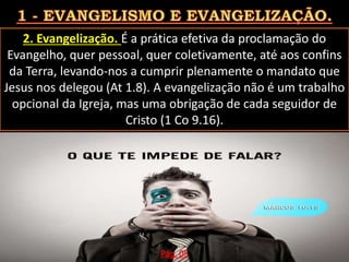 2. Evangelização. É a prática efetiva da proclamação do
Evangelho, quer pessoal, quer coletivamente, até aos confins
da Terra, levando-nos a cumprir plenamente o mandato que
Jesus nos delegou (At 1.8). A evangelização não é um trabalho
opcional da Igreja, mas uma obrigação de cada seguidor de
Cristo (1 Co 9.16).
Pág. 05
 