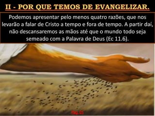 Podemos apresentar pelo menos quatro razões, que nos
levarão a falar de Cristo a tempo e fora de tempo. A partir daí,
não descansaremos as mãos até que o mundo todo seja
semeado com a Palavra de Deus (Ec 11.6).
Pág. 05
 
