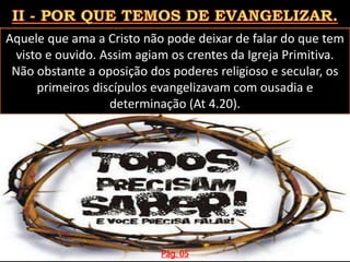 Aquele que ama a Cristo não pode deixar de falar do que tem
visto e ouvido. Assim agiam os crentes da Igreja Primitiva.
Não obstante a oposição dos poderes religioso e secular, os
primeiros discípulos evangelizavam com ousadia e
determinação (At 4.20).
Pág. 05
 