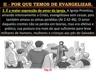 2. É a maior expressão de amor da Igreja. A Igreja Primitiva,
amando intensamente a Cristo, evangelizava sem cessar, pois
também amava as almas perdidas (At 2.42-46). O amor
daqueles crentes não se perdia em teorias, mas era efetivo e
prático; sua postura era mais do que suficiente para levar
milhares de homens, mulheres e crianças aos pés do Salvador.
Pág. 05
 