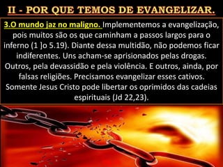 3.O mundo jaz no maligno. Implementemos a evangelização,
pois muitos são os que caminham a passos largos para o
inferno (1 ]o 5.19). Diante dessa multidão, não podemos ficar
indiferentes. Uns acham-se aprisionados pelas drogas.
Outros, pela devassidão e pela violência. E outros, ainda, por
falsas religiões. Precisamos evangelizar esses cativos.
Somente Jesus Cristo pode libertar os oprimidos das cadeias
espirituais (Jd 22,23).
Pág. 06
 