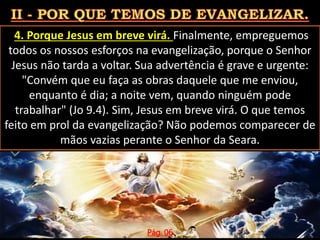 4. Porque Jesus em breve virá. Finalmente, empreguemos
todos os nossos esforços na evangelização, porque o Senhor
Jesus não tarda a voltar. Sua advertência é grave e urgente:
"Convém que eu faça as obras daquele que me enviou,
enquanto é dia; a noite vem, quando ninguém pode
trabalhar" (Jo 9.4). Sim, Jesus em breve virá. O que temos
feito em prol da evangelização? Não podemos comparecer de
mãos vazias perante o Senhor da Seara.
Pág. 06
 