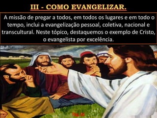 A missão de pregar a todos, em todos os lugares e em todo o
tempo, inclui a evangelização pessoal, coletiva, nacional e
transcultural. Neste tópico, destaquemos o exemplo de Cristo,
o evangelista por excelência.
Pág. 06
 