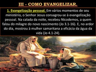 1. Evangelização pessoal. Em vários momentos de seu
ministério, o Senhor Jesus consagrou-se à evangelização
pessoal. Na calada da noite, recebeu Nicodemos, a quem
falou do milagre do novo nascimento (Jo 3.1-16). E, no ardor
do dia, mostrou à mulher samaritana a eficácia da água da
vida (Jo 4.1-24).
Pág. 06
 