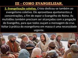 2. Evangelização coletiva. Cristo dedicou-se também ao
evangelismo coletivo. Ele aproveitava ajuntamentos e
concentrações, a fim de expor o Evangelho do Reino. As
multidões também precisam ser alcançadas com a pregação
do Evangelho, para que todos ouçam a mensagem da cruz.
Voltar à prática do evangelismo em massa é uma necessidade
urgente.
Pág. 06
 