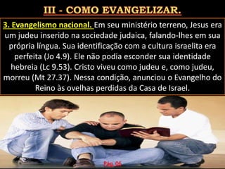 3. Evangelismo nacional. Em seu ministério terreno, Jesus era
um judeu inserido na sociedade judaica, falando-lhes em sua
própria língua. Sua identificação com a cultura israelita era
perfeita (Jo 4.9). Ele não podia esconder sua identidade
hebreia (Lc 9.53). Cristo viveu como judeu e, como judeu,
morreu (Mt 27.37). Nessa condição, anunciou o Evangelho do
Reino às ovelhas perdidas da Casa de Israel.
Pág. 06
 