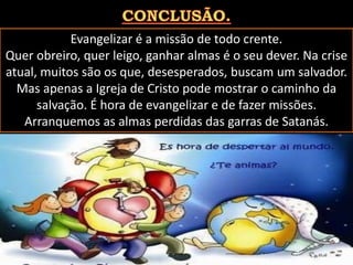 Evangelizar é a missão de todo crente.
Quer obreiro, quer leigo, ganhar almas é o seu dever. Na crise
atual, muitos são os que, desesperados, buscam um salvador.
Mas apenas a Igreja de Cristo pode mostrar o caminho da
salvação. É hora de evangelizar e de fazer missões.
Arranquemos as almas perdidas das garras de Satanás.
Pág. 07
 