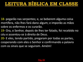 18- pegarão nas serpentes; e, se beberem alguma coisa
mortífera, não lhes fará dano algum; e imporão as mãos
sobre os enfermos e os curarão.
19- Ora, o Senhor, depois de lhes ter falado, foi recebido no
céu e assentou-se à direita de Deus.
20- E eles, tendo partido, pregaram por todas as partes,
cooperando com eles o Senhor e confirmando a palavra
com os sinais que se seguiram. Amém!
Pág. 04
 