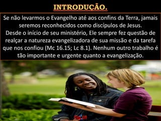 Se não levarmos o Evangelho até aos confins da Terra, jamais
seremos reconhecidos como discípulos de Jesus.
Desde o início de seu ministério, Ele sempre fez questão de
realçar a natureza evangelizadora de sua missão e da tarefa
que nos confiou (Mc 16.15; Lc 8.1). Nenhum outro trabalho é
tão importante e urgente quanto a evangelização.
Pág. 04
 