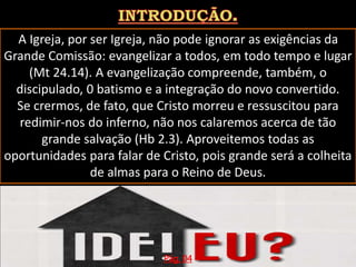 A Igreja, por ser Igreja, não pode ignorar as exigências da
Grande Comissão: evangelizar a todos, em todo tempo e lugar
(Mt 24.14). A evangelização compreende, também, o
discipulado, 0 batismo e a integração do novo convertido.
Se crermos, de fato, que Cristo morreu e ressuscitou para
redimir-nos do inferno, não nos calaremos acerca de tão
grande salvação (Hb 2.3). Aproveitemos todas as
oportunidades para falar de Cristo, pois grande será a colheita
de almas para o Reino de Deus.
Pág. 04
 