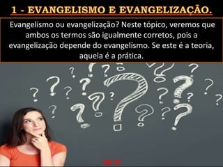 Evangelismo ou evangelização? Neste tópico, veremos que
ambos os termos são igualmente corretos, pois a
evangelização depende do evangelismo. Se este é a teoria,
aquela é a prática.
Pág. 04
 