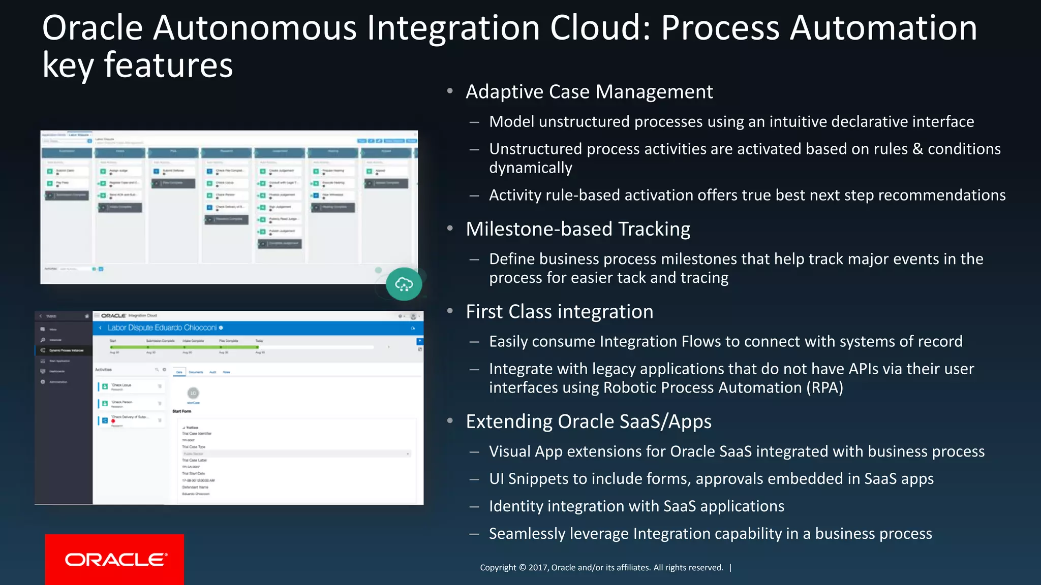 Copyright © 2017, Oracle and/or its affiliates. All rights reserved. |Copyright © 2017, Oracle and/or its affiliates. All rights reserved. |
• Adaptive Case Management
– Model unstructured processes using an intuitive declarative interface
– Unstructured process activities are activated based on rules & conditions
dynamically
– Activity rule-based activation offers true best next step recommendations
• Milestone-based Tracking
– Define business process milestones that help track major events in the
process for easier tack and tracing
• First Class integration
– Easily consume Integration Flows to connect with systems of record
– Integrate with legacy applications that do not have APIs via their user
interfaces using Robotic Process Automation (RPA)
• Extending Oracle SaaS/Apps
– Visual App extensions for Oracle SaaS integrated with business process
– UI Snippets to include forms, approvals embedded in SaaS apps
– Identity integration with SaaS applications
– Seamlessly leverage Integration capability in a business process
Oracle Autonomous Integration Cloud: Process Automation
key features
 