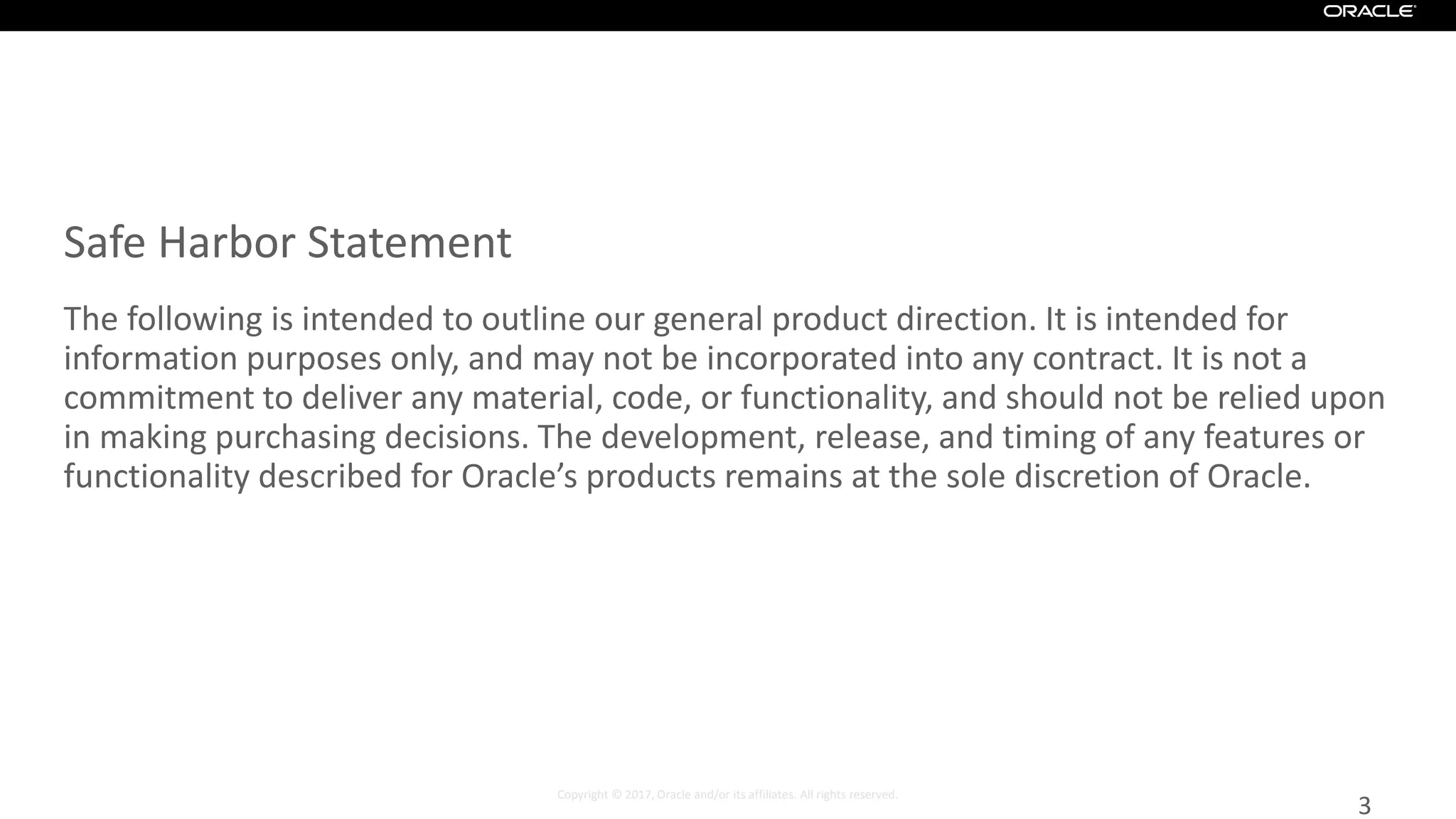 Copyright © 2017, Oracle and/or its affiliates. All rights reserved.
Safe Harbor Statement
The following is intended to outline our general product direction. It is intended for
information purposes only, and may not be incorporated into any contract. It is not a
commitment to deliver any material, code, or functionality, and should not be relied upon
in making purchasing decisions. The development, release, and timing of any features or
functionality described for Oracle’s products remains at the sole discretion of Oracle.
3
 