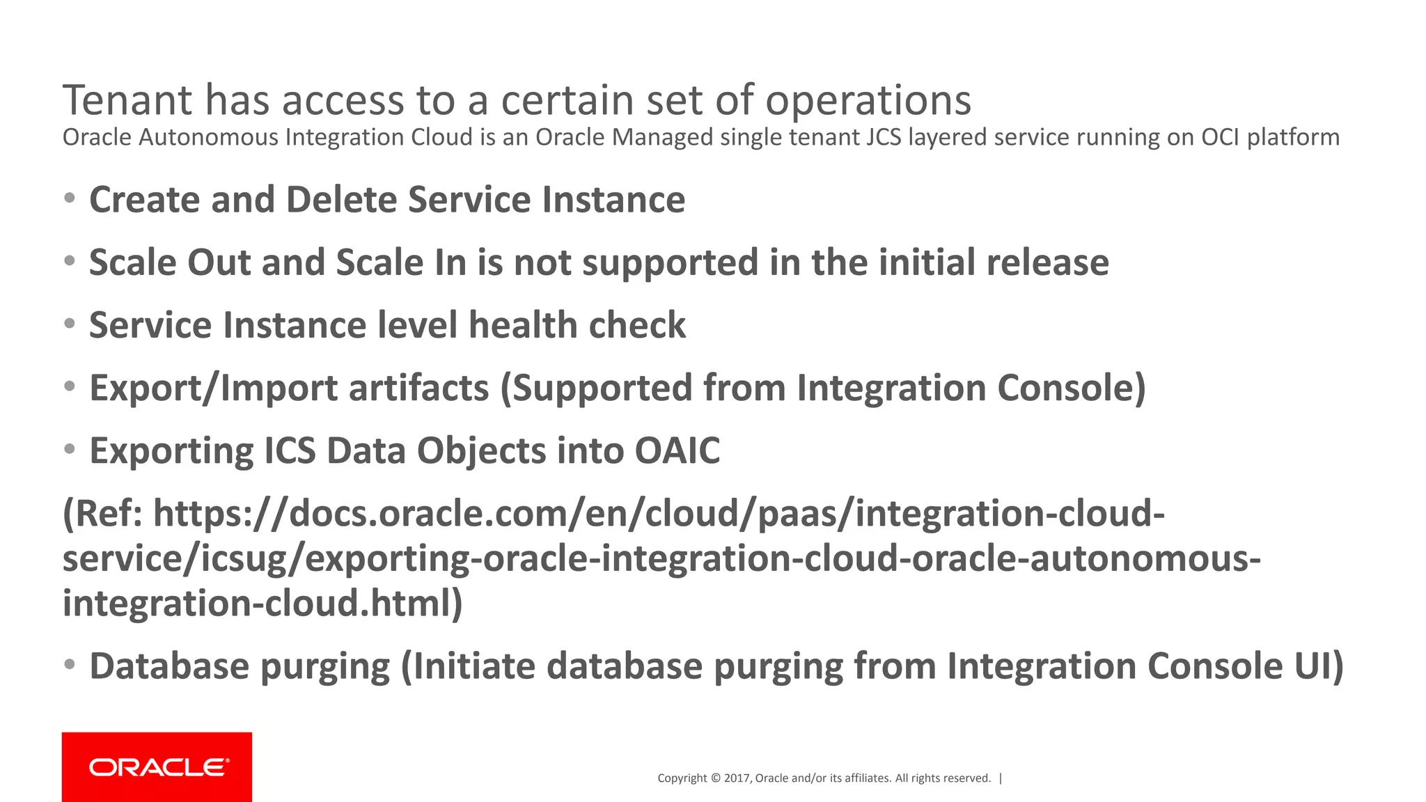 Copyright © 2017, Oracle and/or its affiliates. All rights reserved. |
Tenant has access to a certain set of operations
Oracle Autonomous Integration Cloud is an Oracle Managed single tenant JCS layered service running on OCI platform
• Create and Delete Service Instance
• Scale Out and Scale In is not supported in the initial release
• Service Instance level health check
• Export/Import artifacts (Supported from Integration Console)
• Exporting ICS Data Objects into OAIC
(Ref: https://docs.oracle.com/en/cloud/paas/integration-cloud-
service/icsug/exporting-oracle-integration-cloud-oracle-autonomous-
integration-cloud.html)
• Database purging (Initiate database purging from Integration Console UI)
 