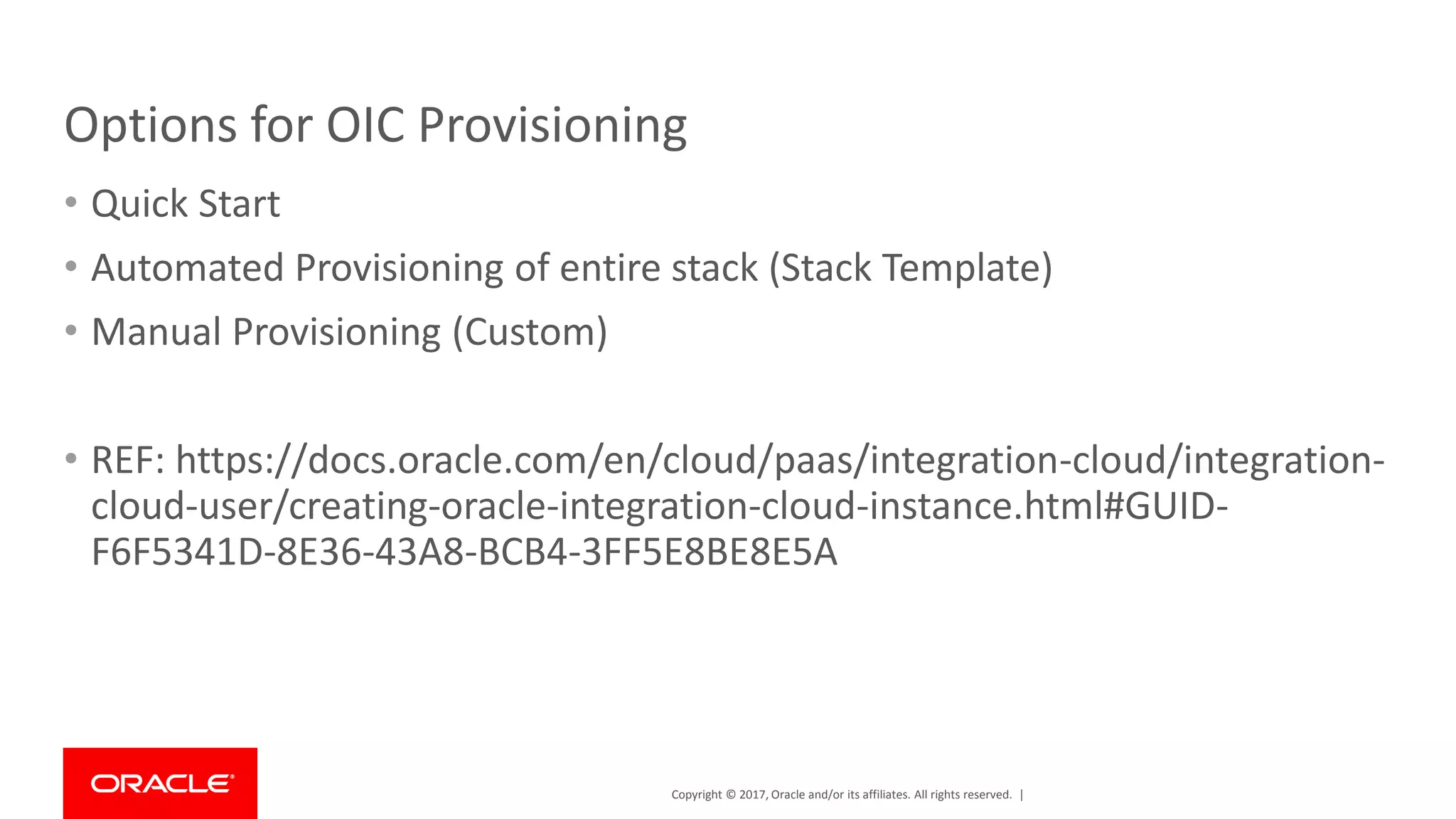 Copyright © 2017, Oracle and/or its affiliates. All rights reserved. |
Options for OIC Provisioning
• Quick Start
• Automated Provisioning of entire stack (Stack Template)
• Manual Provisioning (Custom)
• REF: https://docs.oracle.com/en/cloud/paas/integration-cloud/integration-
cloud-user/creating-oracle-integration-cloud-instance.html#GUID-
F6F5341D-8E36-43A8-BCB4-3FF5E8BE8E5A
 