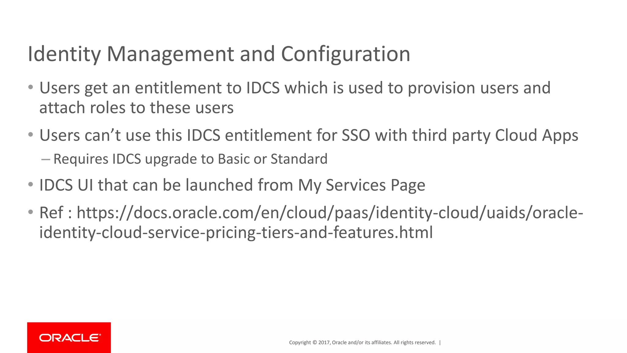 Copyright © 2017, Oracle and/or its affiliates. All rights reserved. |
Identity Management and Configuration
• Users get an entitlement to IDCS which is used to provision users and
attach roles to these users
• Users can’t use this IDCS entitlement for SSO with third party Cloud Apps
– Requires IDCS upgrade to Basic or Standard
• IDCS UI that can be launched from My Services Page
• Ref : https://docs.oracle.com/en/cloud/paas/identity-cloud/uaids/oracle-
identity-cloud-service-pricing-tiers-and-features.html
 