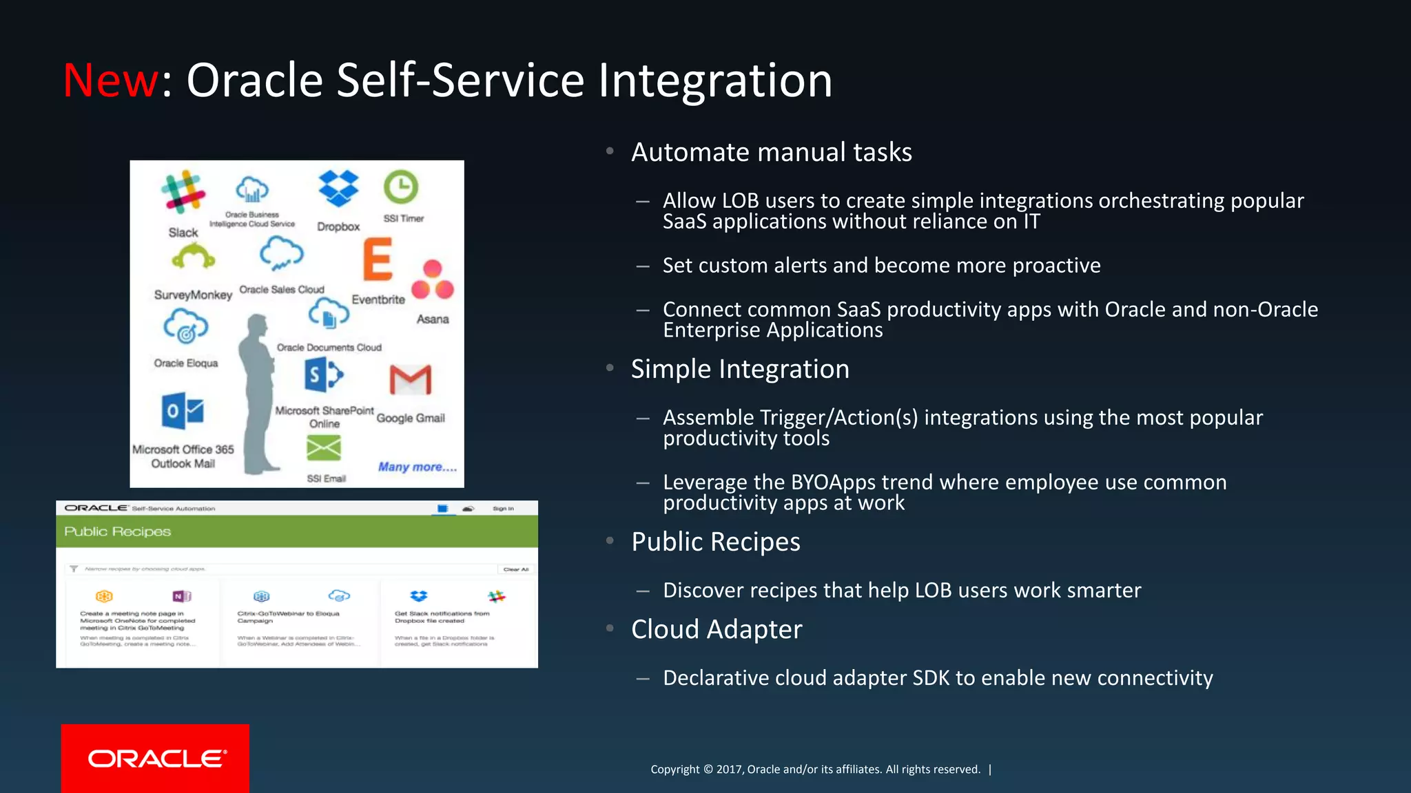 Copyright © 2017, Oracle and/or its affiliates. All rights reserved. |Copyright © 2017, Oracle and/or its affiliates. All rights reserved. |
New: Oracle Self-Service Integration
• Automate manual tasks
– Allow LOB users to create simple integrations orchestrating popular
SaaS applications without reliance on IT
– Set custom alerts and become more proactive
– Connect common SaaS productivity apps with Oracle and non-Oracle
Enterprise Applications
• Simple Integration
– Assemble Trigger/Action(s) integrations using the most popular
productivity tools
– Leverage the BYOApps trend where employee use common
productivity apps at work
• Public Recipes
– Discover recipes that help LOB users work smarter
• Cloud Adapter
– Declarative cloud adapter SDK to enable new connectivity
 