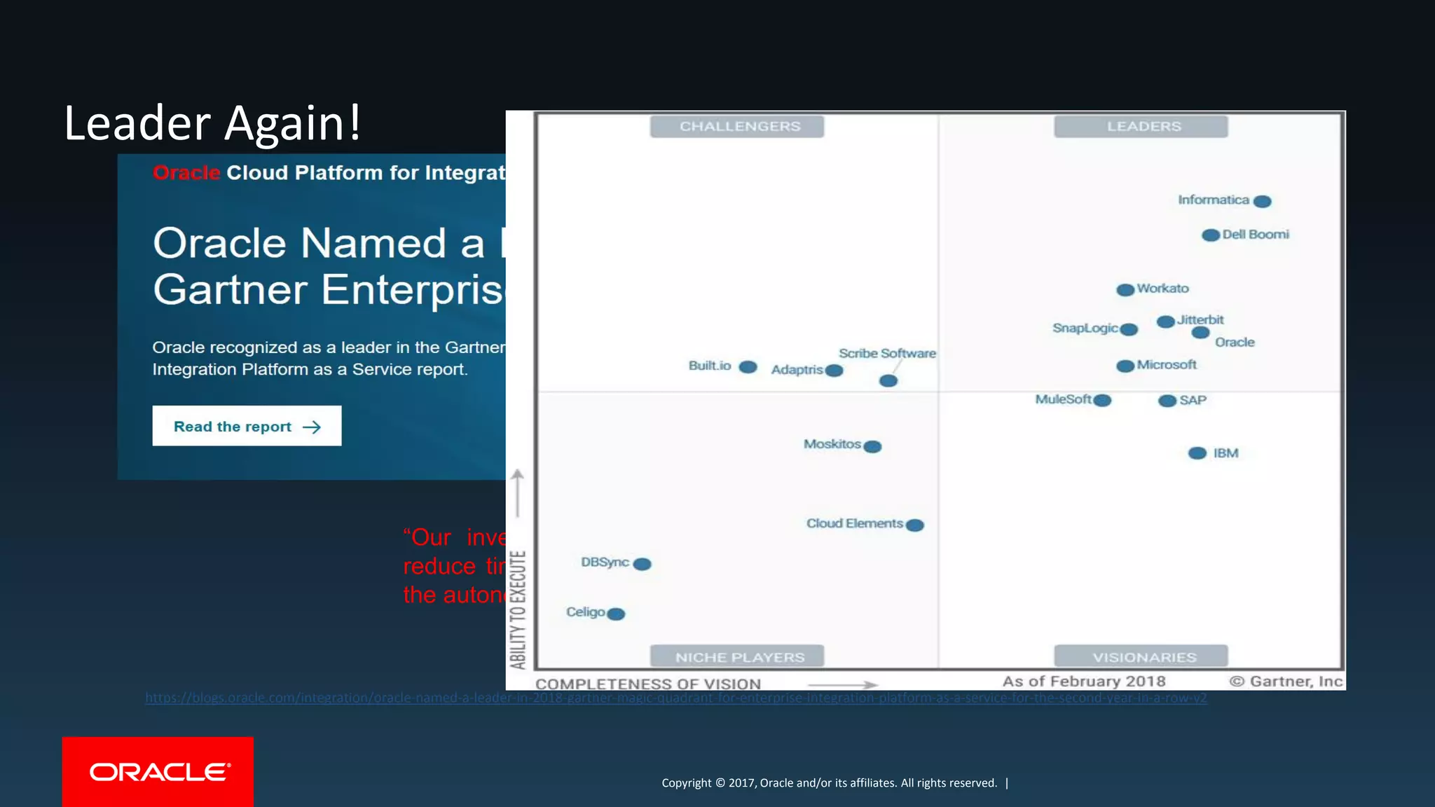 Copyright © 2017, Oracle and/or its affiliates. All rights reserved. |Copyright © 2017, Oracle and/or its affiliates. All rights reserved. |
Leader Again!
https://blogs.oracle.com/integration/oracle-named-a-leader-in-2018-gartner-magic-quadrant-for-enterprise-integration-platform-as-a-service-for-the-second-year-in-a-row-v2
“Our investment with Oracle has enabled us to significantly
reduce time to market for new projects, and we look forward to
the autonomous capabilities that Oracle plans to soon introduce.”
Kamil Litman, Vice President of Software Engineering, GE Digital.
 