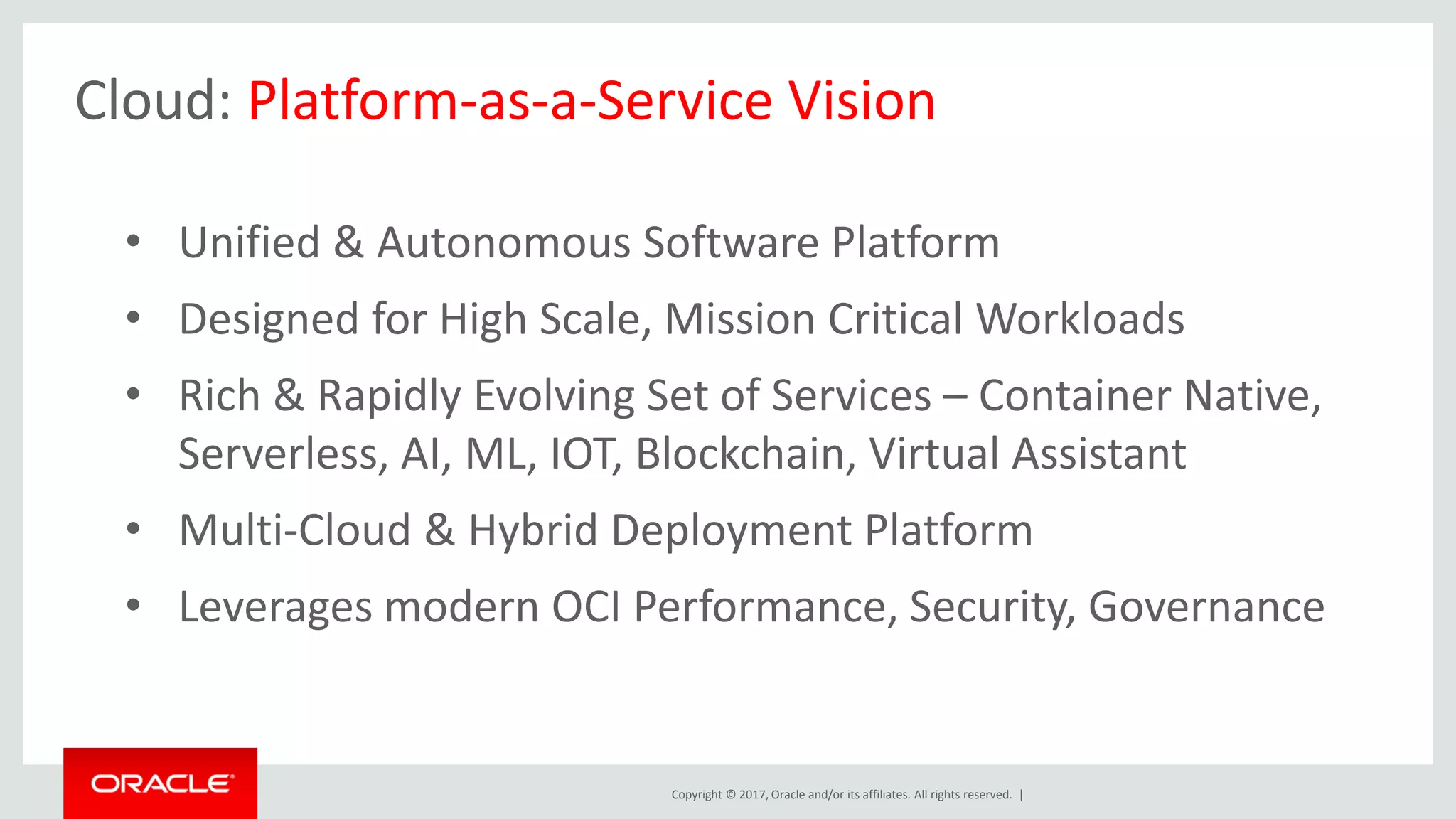 Copyright © 2017, Oracle and/or its affiliates. All rights reserved. |
Cloud: Platform-as-a-Service Vision
• Unified & Autonomous Software Platform
• Designed for High Scale, Mission Critical Workloads
• Rich & Rapidly Evolving Set of Services – Container Native,
Serverless, AI, ML, IOT, Blockchain, Virtual Assistant
• Multi-Cloud & Hybrid Deployment Platform
• Leverages modern OCI Performance, Security, Governance
 