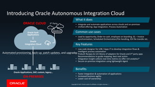 Copyright © 2017, Oracle and/or its affiliates. All rights reserved. |Copyright © 2017, Oracle and/or its affiliates. All rights reserved. |
Introducing Oracle Autonomous Integration Cloud
13
Oracle Applications, SAP, custom, legacy…
ON-PREMISES
3rd PartyORACLE CLOUD
Salesforce
Oracle
Integration Cloud
Oracle SaaS
Applications
What it does
• Integrate and automate applications across clouds and on-premises
• Unified offering: App Integration, Process Automation
Common use cases
• Lead to opportunity, Order-to-cash, employee on-boarding, GL – Invoice
synchronization, Scheduled Orchestration/File Handling, EDI file transfer etc.
Key Features
• Low code designer for LOB / Apps IT to develop integration flows &
intelligent process automation
• Prebuilt Recipes & rich library of adapters for Oracle and 3rd party apps
Recommendations to guide mapping, best next action
• Integration Insight collects real-time metrics to offer rich analytics*
• Secure on-premise integration using lightweight Agent
Benefits
• Faster integration & automation of applications
• Increased business agility
• Lower cost-of-ownership
Automated provisioning, back-up, patch updates, and upgrades
 