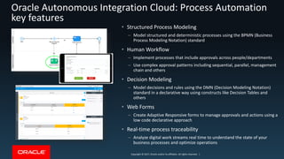 Copyright © 2017, Oracle and/or its affiliates. All rights reserved. |Copyright © 2017, Oracle and/or its affiliates. All rights reserved. |
Oracle Autonomous Integration Cloud: Process Automation
key features
• Structured Process Modeling
– Model structured and deterministic processes using the BPMN (Business
Process Modeling Notation) standard
• Human Workflow
– Implement processes that include approvals across people/departments
– Use complex approval patterns including sequential, parallel, management
chain and others
• Decision Modeling
– Model decisions and rules using the DMN (Decision Modeling Notation)
standard in a declarative way using constructs like Decision Tables and
others
• Web Forms
– Create Adaptive Responsive forms to manage approvals and actions using a
low code declarative approach
• Real-time process traceability
– Analyze digital work streams real time to understand the state of your
business processes and optimize operations
 