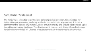 Copyright © 2017, Oracle and/or its affiliates. All rights reserved.
Safe Harbor Statement
The following is intended to outline our general product direction. It is intended for
information purposes only, and may not be incorporated into any contract. It is not a
commitment to deliver any material, code, or functionality, and should not be relied upon
in making purchasing decisions. The development, release, and timing of any features or
functionality described for Oracle’s products remains at the sole discretion of Oracle.
3
 