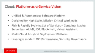 Copyright © 2017, Oracle and/or its affiliates. All rights reserved. |
Cloud: Platform-as-a-Service Vision
• Unified & Autonomous Software Platform
• Designed for High Scale, Mission Critical Workloads
• Rich & Rapidly Evolving Set of Services – Container Native,
Serverless, AI, ML, IOT, Blockchain, Virtual Assistant
• Multi-Cloud & Hybrid Deployment Platform
• Leverages modern OCI Performance, Security, Governance
 